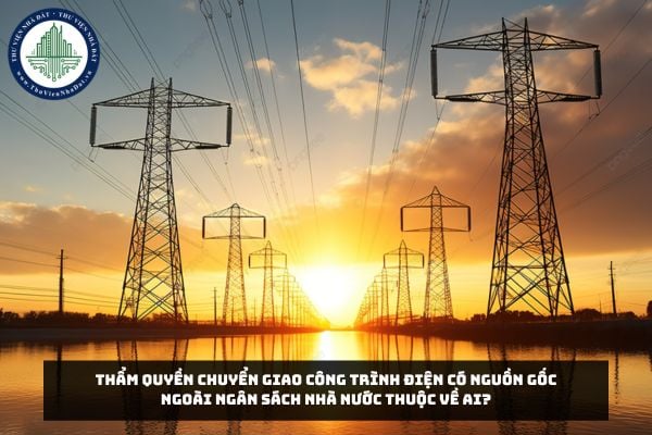 Thẩm quyền chuyển giao công trình điện có nguồn gốc ngoài ngân sách nhà nước thuộc về ai?