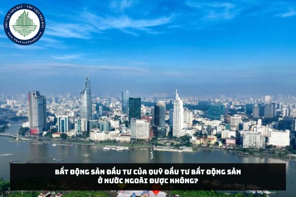 Bất động sản đầu tư của Quỹ đầu tư bất động sản ở nước ngoài được không?