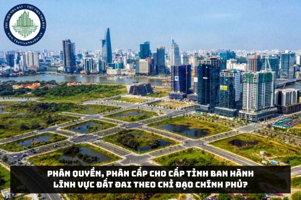 Phân quyền, phân cấp cho cấp tỉnh ban hành lĩnh vực đất đai theo chỉ đạo Chính phủ?