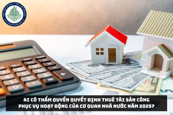 Ai có thẩm quyền quyết định thuê tài sản công phục vụ hoạt động của cơ quan nhà nước năm 2025?