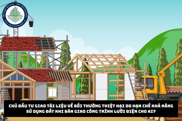 Chủ đầu tư giao tài liệu về bồi thường thiệt hại do hạn chế khả năng sử dụng đất khi bàn giao công trình lưới điện cho ai?
