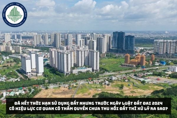 Đã hết thời hạn sử dụng đất nhưng trước ngày Luật Đất đai 2024 có hiệu lực cơ quan có thẩm quyền chưa thu hồi đất thì sử lý ra sao?
