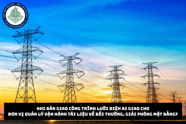 Khi bàn giao công trình lưới điện ai giao cho đơn vị quản lý vận hành tài liệu về bồi thường, giải phóng mặt bằng?