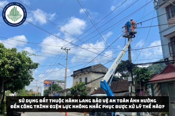 Sử dụng đất thuộc hành lang bảo vệ an toàn ảnh hưởng đến công trình điện lực không khắc phục được xử lý thế nào?