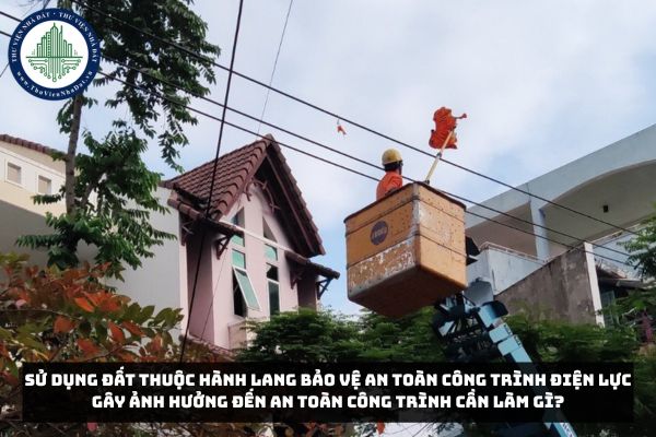 Sử dụng đất thuộc hành lang bảo vệ an toàn công trình điện lực gây ảnh hưởng đến an toàn công trình cần làm gì?