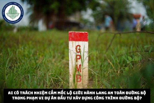 Ai có trách nhiệm cắm mốc lộ giới hành lang an toàn đường bộ trong phạm vi dự án đầu tư xây dựng công trình đường bộ?