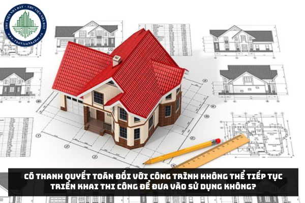 Có thanh quyết toán đối với công trình không thể tiếp tục triển khai thi công để đưa vào sử dụng không?