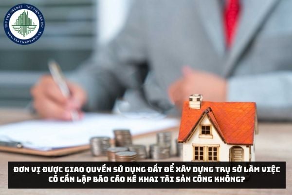 Đơn vị được giao quyền sử dụng đất để xây dựng trụ sở làm việc có cần lập báo cáo kê khai tài sản công không?
