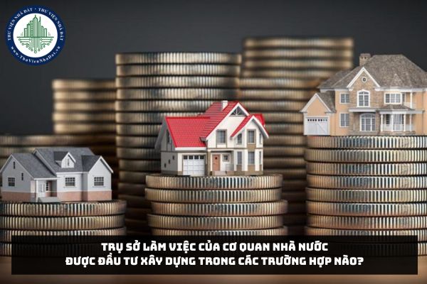 Trụ sở làm việc của cơ quan nhà nước được đầu tư xây dựng trong các trường hợp nào?