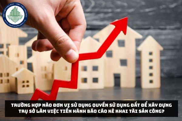 Trường hợp nào đơn vị sử dụng quyền sử dụng đất để xây dựng trụ sở làm việc tiến hành báo cáo kê khai tài sản công?