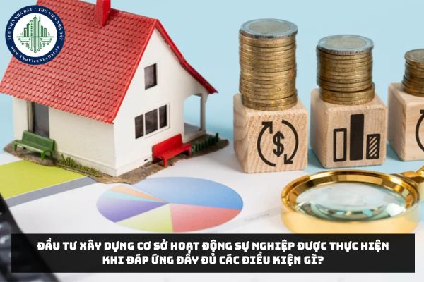 Đầu tư xây dựng cơ sở hoạt động sự nghiệp được thực hiện khi đáp ứng đầy đủ các điều kiện gì?