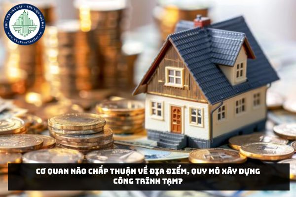 Cơ quan nào chấp thuận về địa điểm, quy mô xây dựng công trình tạm?
