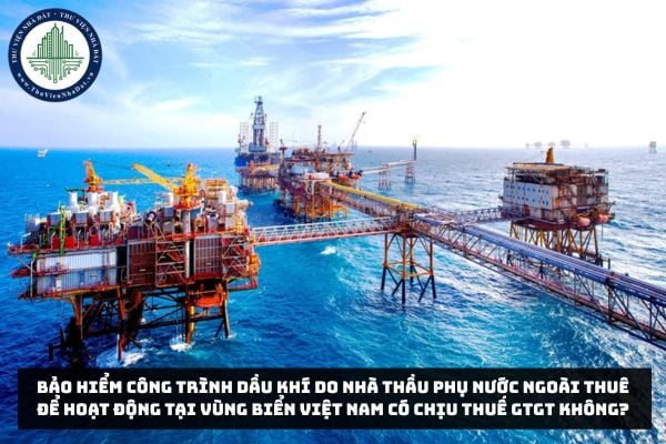 Bảo hiểm công trình dầu khí do nhà thầu phụ nước ngoài thuê để hoạt động tại vùng biển Việt Nam có chịu thuế GTGT không?