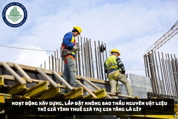 Hoạt động xây dựng, lắp đặt không bao thầu nguyên vật liệu thì giá tính thuế giá trị gia tăng là gì?