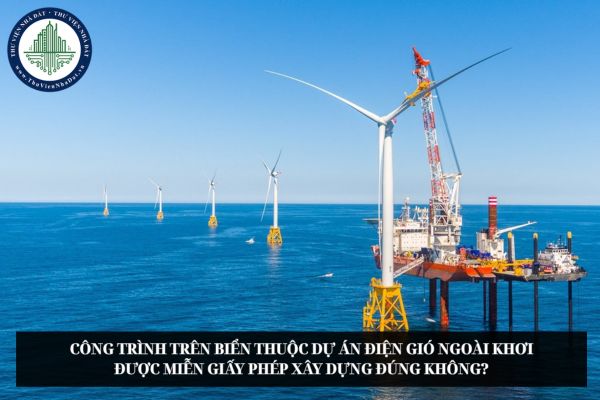 Công trình trên biển thuộc dự án điện gió ngoài khơi được miễn giấy phép xây dựng đúng không?