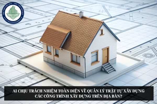 Ai chịu trách nhiệm toàn diện về quản lý trật tự xây dựng các công trình xây dựng trên địa bàn?