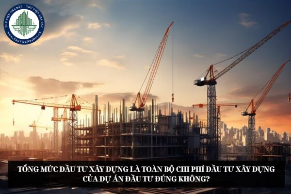 Tổng mức đầu tư xây dựng là toàn bộ chi phí đầu tư xây dựng của dự án đầu tư đúng không?