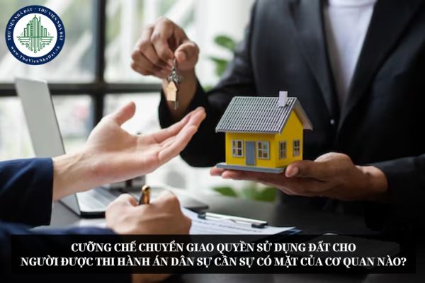 Cưỡng chế chuyển giao quyền sử dụng đất cho người được thi hành án dân sự cần sự có mặt của cơ quan nào?