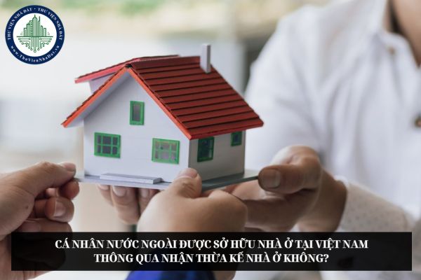 Cá nhân nước ngoài được sở hữu nhà ở tại Việt Nam thông qua nhận thừa kế nhà ở không?