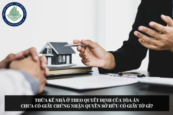 Thừa kế nhà ở theo quyết định của Tòa án chưa có Giấy chứng nhận quyền sở hữu có giấy tờ gì?