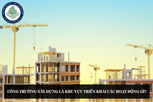 Công trường xây dựng là khu vực triển khai các hoạt động gì?