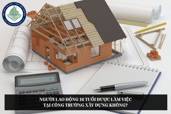 Người lao động 16 tuổi được làm việc tại công trường xây dựng không?
