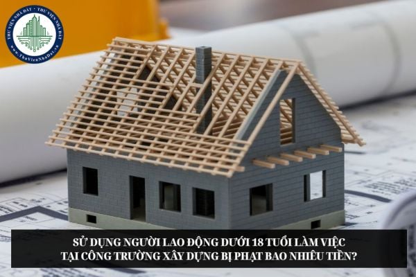 Sử dụng người lao động dưới 18 tuổi làm việc tại công trường xây dựng bị phạt bao nhiêu tiền?