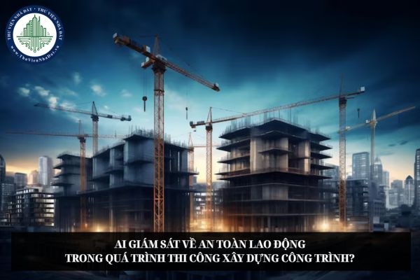 Ai giám sát về an toàn lao động trong quá trình thi công xây dựng công trình?