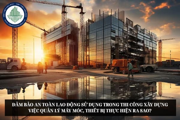 Đảm bảo an toàn lao động sử dụng trong thi công xây dựng việc quản lý máy móc, thiết bị thực hiện ra sao?
