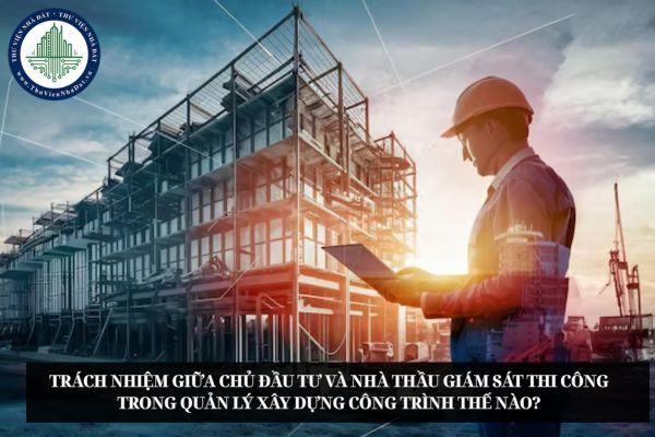 Trách nhiệm giữa chủ đầu tư và nhà thầu giám sát thi công trong quản lý xây dựng công trình thế nào?