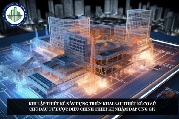 Khi lập thiết kế xây dựng triển khai sau thiết kế cơ sở chủ đầu tư được điều chỉnh thiết kế nhằm đáp ứng gì?