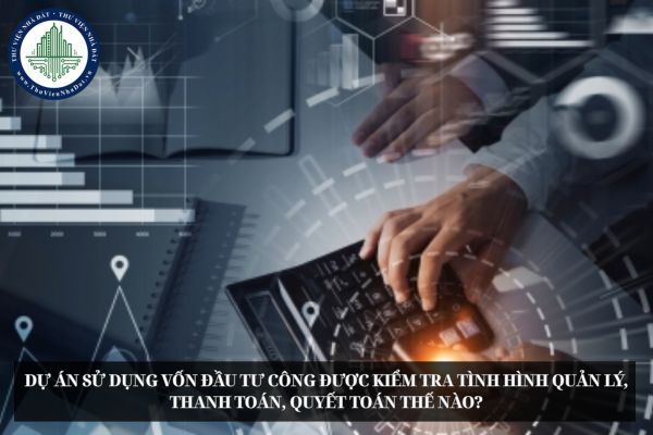 Dự án sử dụng vốn đầu tư công được kiểm tra tình hình quản lý, thanh toán, quyết toán thế nào?