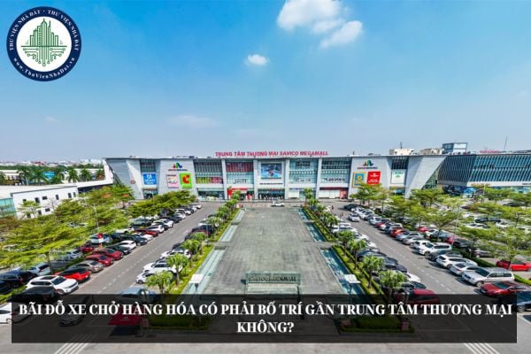 Bãi đỗ xe chở hàng hóa có phải bố trí gần trung tâm thương mại không?