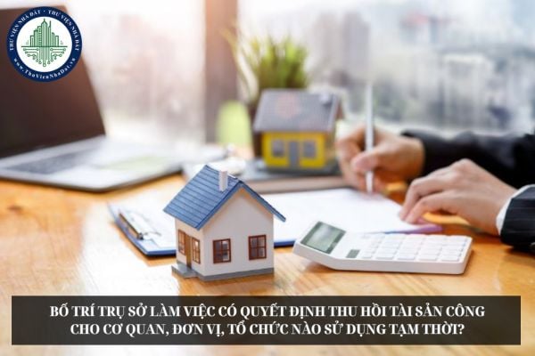 Bố trí trụ sở làm việc có quyết định thu hồi tài sản công cho cơ quan, đơn vị, tổ chức nào sử dụng tạm thời?