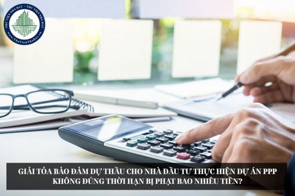 Giải tỏa bảo đảm dự thầu cho nhà đầu tư thực hiện dự án PPP không đúng thời hạn bị phạt bao nhiêu tiền?