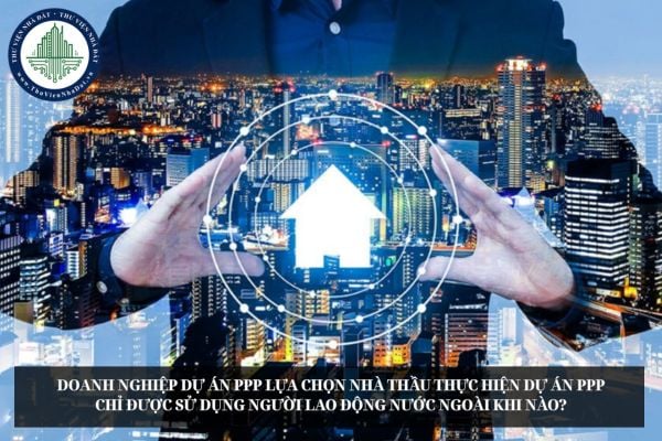 Doanh nghiệp dự án PPP lựa chọn nhà thầu thực hiện dự án PPP chỉ được sử dụng người lao động nước ngoài khi nào?