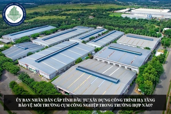 Ủy ban nhân dân cấp tỉnh đầu tư xây dựng công trình hạ tầng bảo vệ môi trường cụm công nghiệp trong trường hợp nào?