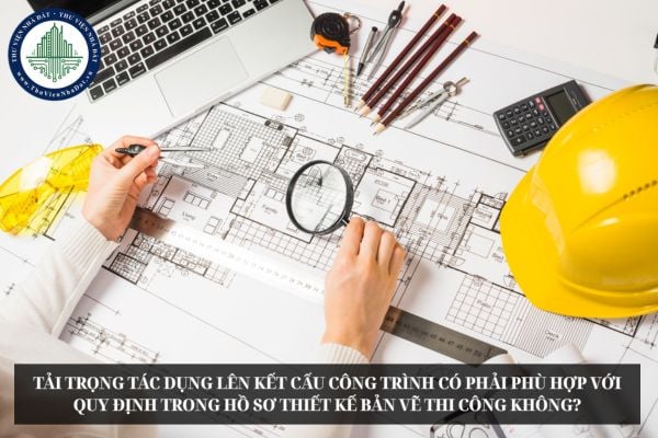 Tải trọng tác dụng lên kết cấu công trình có phải phù hợp với quy định trong hồ sơ thiết kế bản vẽ thi công không?