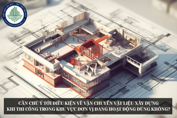 Cần chú ý tới điều kiện về vận chuyển vật liệu xây dựng khi thi công trong khu vực đơn vị đang hoạt động đúng không?