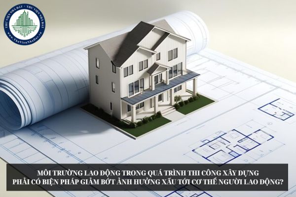 Môi trường lao động trong quá trình thi công xây dựng phải có biện pháp giảm bớt ảnh hưởng xấu tới cơ thể người lao động?
