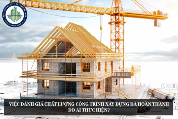Việc đánh giá chất lượng công trình xây dựng đã hoàn thành do ai thực hiện?