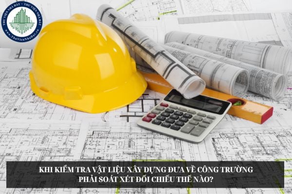 Khi kiểm tra vật liệu xây dựng đưa về công trường phải soát xét đối chiếu thế nào?