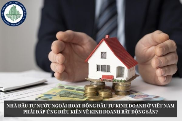 Nhà đầu tư nước ngoài hoạt động đầu tư kinh doanh ở Việt Nam phải đáp ứng điều kiện về kinh doanh bất động sản?