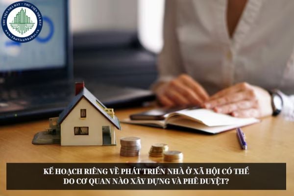 Kế hoạch riêng về phát triển nhà ở xã hội có thể do cơ quan nào xây dựng và phê duyệt?