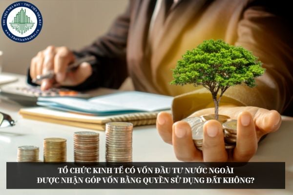 Tổ chức kinh tế có vốn đầu tư nước ngoài được nhận góp vốn bằng quyền sử dụng đất không?