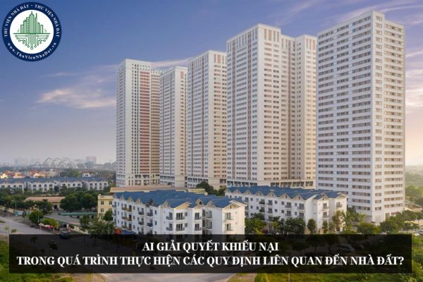 Ai giải quyết khiếu nại trong quá trình thực hiện các quy định liên quan đến nhà đất?