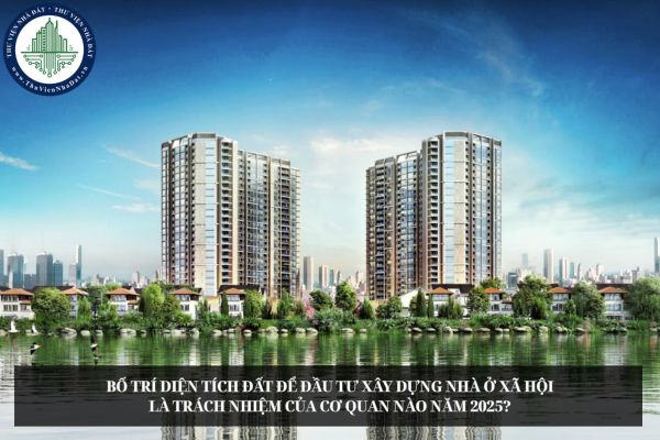 Bố trí diện tích đất để đầu tư xây dựng nhà ở xã hội là trách nhiệm của cơ quan nào năm 2025?
