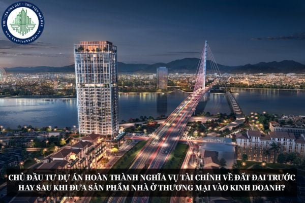 Chủ đầu tư dự án hoàn thành nghĩa vụ tài chính về đất đai trước hay sau khi đưa sản phẩm nhà ở thương mại vào kinh doanh?