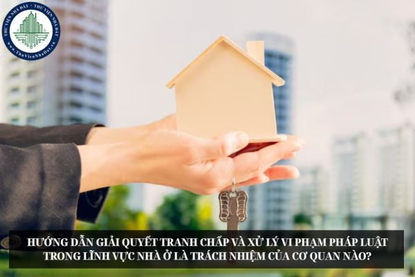Hướng dẫn giải quyết tranh chấp và xử lý vi phạm pháp luật trong lĩnh vực nhà ở là trách nhiệm của cơ quan nào?