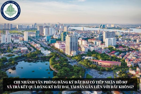 Chi nhánh Văn phòng đăng ký đất đai có tiếp nhận hồ sơ và trả kết quả đăng ký đất đai, tài sản gắn liền với đất không?